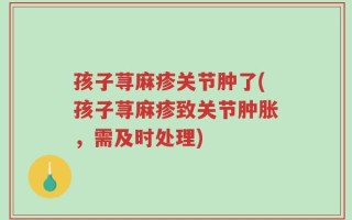 孩子荨麻疹关节肿了(孩子荨麻疹致关节肿胀，需及时处理)