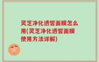 灵芝净化透皙面膜怎么用(灵芝净化透皙面膜使用方法详解)