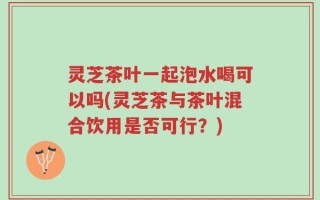 灵芝茶叶一起泡水喝可以吗(灵芝茶与茶叶混合饮用是否可行？)