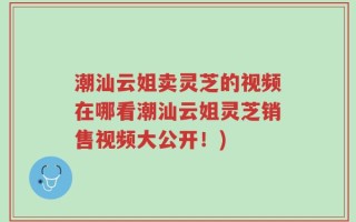 潮汕云姐卖灵芝的视频在哪看潮汕云姐灵芝销售视频大公开！)