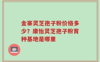 金寨灵芝孢子粉价格多少？康怡灵芝孢子粉育种基地是哪里