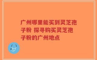 广州哪里能买到灵芝孢子粉 探寻购买灵芝孢子粉的广州地点