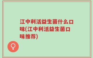 江中利活益生菌什么口味(江中利活益生菌口味推荐)