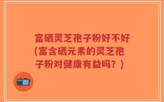 富硒灵芝孢子粉好不好(富含硒元素的灵芝孢子粉对健康有益吗？)