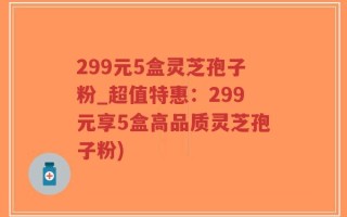299元5盒灵芝孢子粉_超值特惠：299元享5盒高品质灵芝孢子粉)