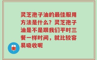 灵芝孢子油的最佳服用方法是什么？灵芝孢子油是不是跟我们平时三餐一样时间，就比较容易吸收呢