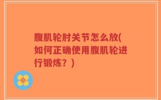 腹肌轮肘关节怎么放(如何正确使用腹肌轮进行锻炼？)