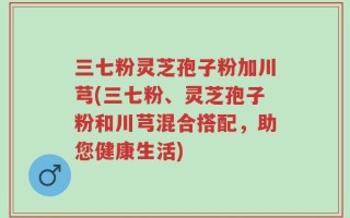 三七粉灵芝孢子粉加川芎(三七粉、灵芝孢子粉和川芎混合搭配，助您健康生活)
