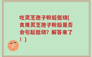 吃灵芝孢子粉后低烧(食用灵芝孢子粉后是否会引起低烧？解答来了！)