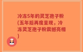 冷冻5年的灵芝孢子粉(五年后再度呈现，冷冻灵芝孢子粉震撼亮相)