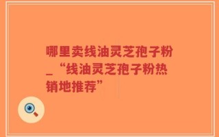 哪里卖线油灵芝孢子粉_“线油灵芝孢子粉热销地推荐”