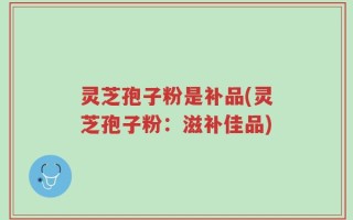 灵芝孢子粉是补品(灵芝孢子粉：滋补佳品)