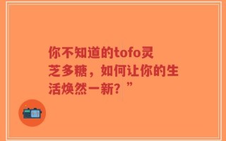 你不知道的tofo灵芝多糖，如何让你的生活焕然一新？”
