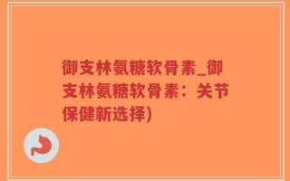 御支林氨糖软骨素_御支林氨糖软骨素：关节保健新选择)