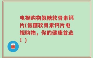 电视购物氨糖软骨素钙片(氨糖软骨素钙片电视购物，你的健康首选！)