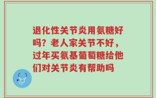退化性关节炎用氨糖好吗？老人家关节不好，过年买氨基葡萄糖给他们对关节炎有帮助吗