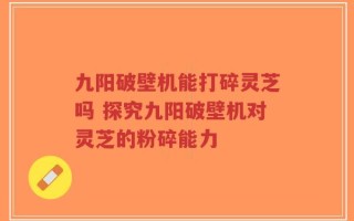 九阳破壁机能打碎灵芝吗 探究九阳破壁机对灵芝的粉碎能力