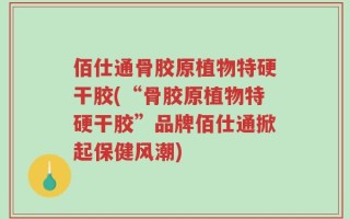 佰仕通骨胶原植物特硬干胶(“骨胶原植物特硬干胶”品牌佰仕通掀起保健风潮)