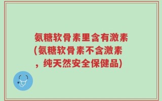 氨糖软骨素里含有激素(氨糖软骨素不含激素，纯天然安全保健品)
