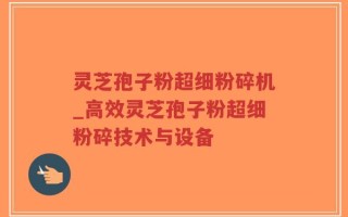 灵芝孢子粉超细粉碎机_高效灵芝孢子粉超细粉碎技术与设备