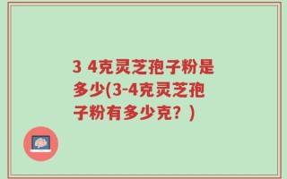 3 4克灵芝孢子粉是多少(3-4克灵芝孢子粉有多少克？)