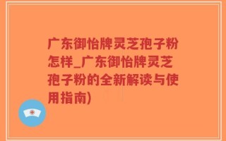 广东御怡牌灵芝孢子粉怎样_广东御怡牌灵芝孢子粉的全新解读与使用指南)