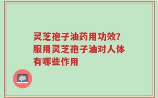 灵芝孢子油药用功效？服用灵芝孢子油对人体有哪些作用