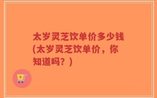 太岁灵芝饮单价多少钱(太岁灵芝饮单价，你知道吗？)