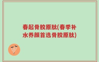 春起骨胶原肽(春季补水养颜首选骨胶原肽)