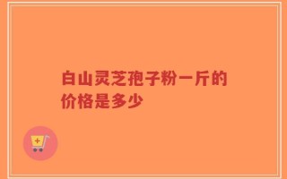 白山灵芝孢子粉一斤的价格是多少