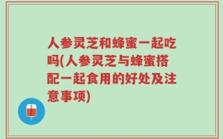 人参灵芝和蜂蜜一起吃吗(人参灵芝与蜂蜜搭配一起食用的好处及注意事项)