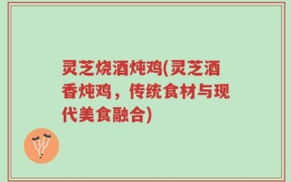 灵芝烧酒炖鸡(灵芝酒香炖鸡，传统食材与现代美食融合)