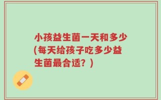 小孩益生菌一天和多少(每天给孩子吃多少益生菌最合适？)
