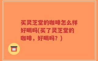 买灵芝堂的咖啡怎么样好喝吗(买了灵芝堂的咖啡，好喝吗？)