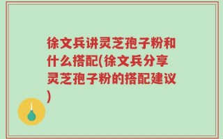 徐文兵讲灵芝孢子粉和什么搭配(徐文兵分享灵芝孢子粉的搭配建议)