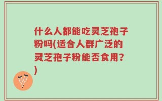 什么人都能吃灵芝孢子粉吗(适合人群广泛的灵芝孢子粉能否食用？)