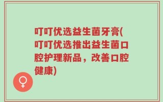 叮叮优选益生菌牙膏(叮叮优选推出益生菌口腔护理新品，改善口腔健康)