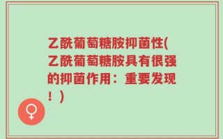 乙酰葡萄糖胺抑菌性(乙酰葡萄糖胺具有很强的抑菌作用：重要发现！)