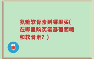 氨糖软骨素到哪里买(在哪里购买氨基葡萄糖和软骨素？)