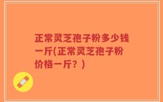 正常灵芝孢子粉多少钱一斤(正常灵芝孢子粉价格一斤？)