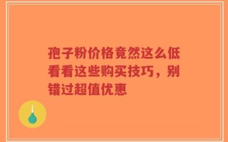 孢子粉价格竟然这么低看看这些购买技巧，别错过超值优惠