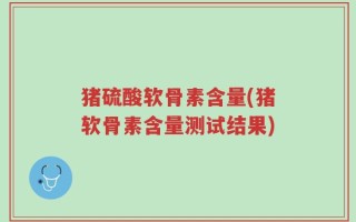 猪硫酸软骨素含量(猪软骨素含量测试结果)