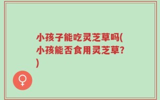 小孩子能吃灵芝草吗(小孩能否食用灵芝草？)