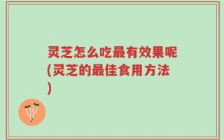 灵芝怎么吃最有效果呢(灵芝的最佳食用方法)