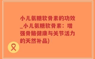 小儿氨糖软骨素的功效_小儿氨糖软骨素：增强骨骼健康与关节活力的天然补品)