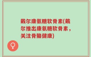 戴尔康氨糖软骨素(戴尔推出康氨糖软骨素，关注骨骼健康)