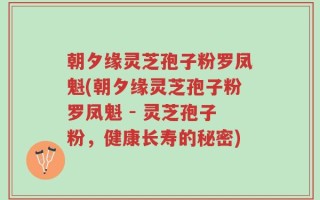 朝夕缘灵芝孢子粉罗凤魁(朝夕缘灵芝孢子粉罗凤魁 - 灵芝孢子粉，健康长寿的秘密)
