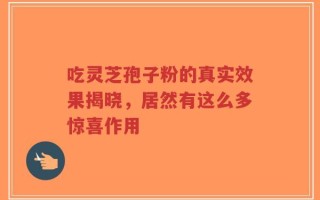 吃灵芝孢子粉的真实效果揭晓，居然有这么多惊喜作用
