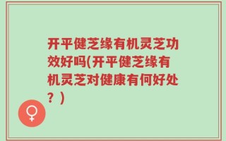 开平健芝缘有机灵芝功效好吗(开平健芝缘有机灵芝对健康有何好处？)
