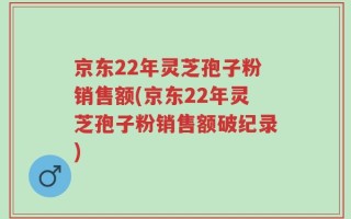 京东22年灵芝孢子粉销售额(京东22年灵芝孢子粉销售额破纪录)